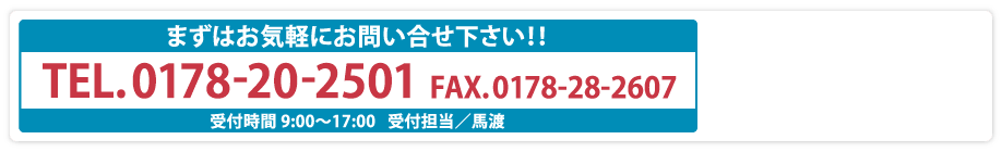 まずはお気軽にお問い合せ下さい！！TEL.0178-28-2603 FAX.0178-28-2607 受付時間 9:00〜17:00   受付担当／馬渡
